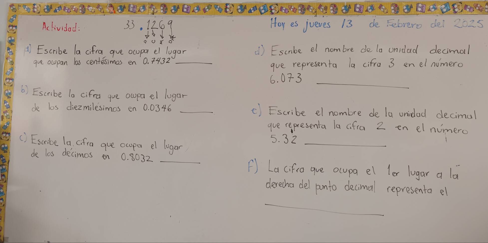 Activided : 33. 1269 Hor es jueves 13 de Felrero dei 2025 
d Escribe la cifra gue ocupor el lugar d) Escribe el nombre de la unidad decimol 
gve oupan las centesimes en 0. 7432 _ 
gue representa la cifra 3 enel nomero 
_
6. 073
() Escribe la cifral gue ocpa el lugar 
de los diezmilesimos en 0. 0346 _() Escribe el nombre de la unidad decimal 
que cepresenta la (ifia 2 en elnomero
5. 32 _ 
() Escribe la (ifra gue ocpa el logar 
de los decimos en 0. 8032 _ 
() Lacifica gue ocupa el ler lugar a la 
derecha del ponto decimal representa el 
_