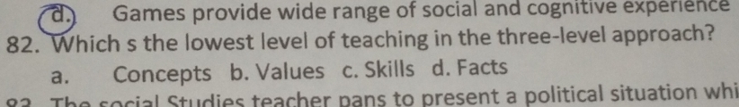 d) Games provide wide range of social and cognitive expérience
82. Which s the lowest level of teaching in the three-level approach?
a. Concepts b. Values c. Skills d. Facts
82 The social Studies teacher pans to present a political situation whi