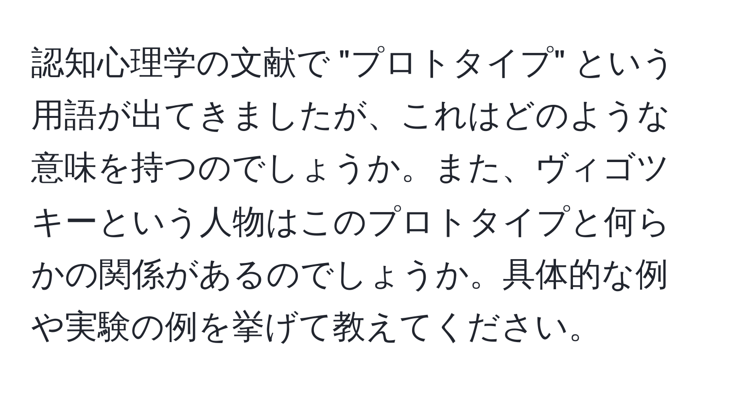 認知心理学の文献で "プロトタイプ" という用語が出てきましたが、これはどのような意味を持つのでしょうか。また、ヴィゴツキーという人物はこのプロトタイプと何らかの関係があるのでしょうか。具体的な例や実験の例を挙げて教えてください。