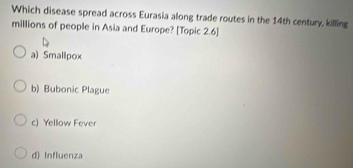 Which disease spread across Eurasia along trade routes in the 14th century, killing
millions of people in Asia and Europe? [Topic 2.6]
a) Smallpox
b) Bubonic Plague
c) Yellow Fever
d) Influenza