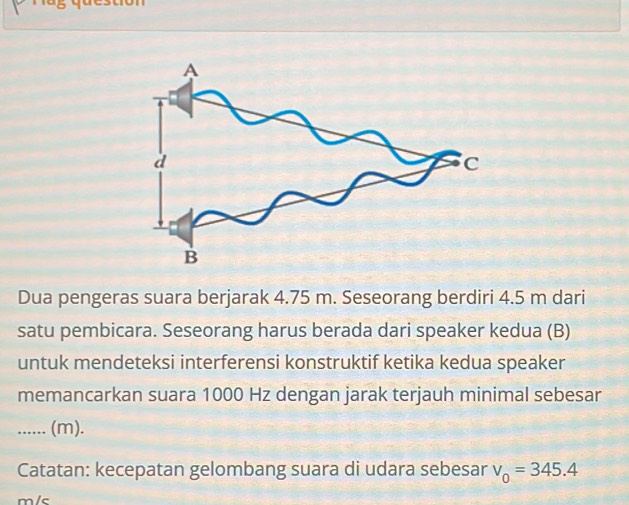 Dua pengeras suara berjarak 4.75 m. Seseorang berdiri 4.5 m dari 
satu pembicara. Seseorang harus berada dari speaker kedua (B) 
untuk mendeteksi interferensi konstruktif ketika kedua speaker 
memancarkan suara 1000 Hz dengan jarak terjauh minimal sebesar 
_...... (m). 
Catatan: kecepatan gelombang suara di udara sebesar v_0=345.4
m/c