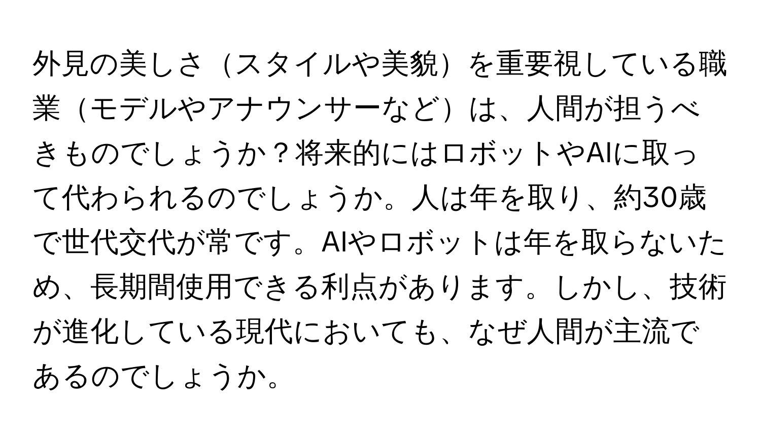 外見の美しさスタイルや美貌を重要視している職業モデルやアナウンサーなどは、人間が担うべきものでしょうか？将来的にはロボットやAIに取って代わられるのでしょうか。人は年を取り、約30歳で世代交代が常です。AIやロボットは年を取らないため、長期間使用できる利点があります。しかし、技術が進化している現代においても、なぜ人間が主流であるのでしょうか。