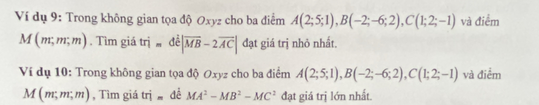 Ví dụ 9: Trong không gian tọa độ Oxyz cho ba điểm A(2;5;1), B(-2;-6;2), C(1;2;-1) và điểm
M(m,m,m). Tìm giá trị doverline e||overline MB-2overline AC| đạt giá trị nhỏ nhất. 
Ví dụ 10: Trong không gian tọa độ Oxyz cho ba điểm A(2;5;1), B(-2;-6;2), C(1;2;-1) và điểm
M(m;m;m) , Tìm giá trị đề MA^2-MB^2-MC^2 đạt giá trị lớn nhất.