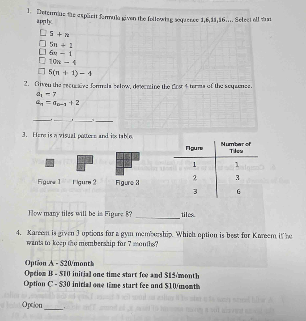 Determine the explicit formula given the following sequence 1, 6, 11, 16…. Select all that
apply.
5+n
5n+1
6n-1
10n-4
5(n+1)-4
2. Given the recursive formula below, determine the first 4 terms of the sequence.
a_1=7
a_n=a_n-1+2
_,_ , _,_
3. Here is a visual pattern and its table.
Figure 1 Figure 2 Figure 3
How many tiles will be in Figure 8? _tiles.
4. Kareem is given 3 options for a gym membership. Which option is best for Kareem if he
wants to keep the membership for 7 months?
Option A - $20/month
Option B - $10 initial one time start fee and $15/month
Option C - $30 initial one time start fee and $10/month
Option_ .