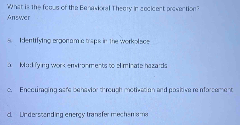 What is the focus of the Behavioral Theory in accident prevention?
Answer
a. Identifying ergonomic traps in the workplace
b. Modifying work environments to eliminate hazards
c. Encouraging safe behavior through motivation and positive reinforcement
d. Understanding energy transfer mechanisms