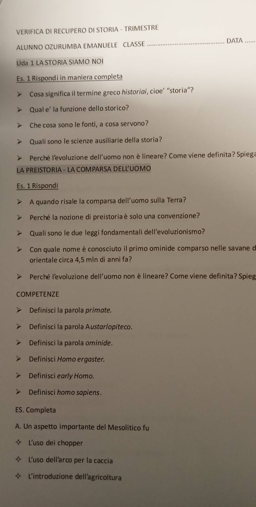 VERIFICA DI RECUPERO DI STORIA - TRIMESTRE
_DATA .....
ALUNNO OZURUMBA EMANUELE CLASSE
Uda 1 LA STORIA SIAMO NOI
Es. 1 Rispondi in maniera completa
Cosa significa il termine greco historiai, cioe’ “storia”?
Qual e' la funzione dello storico?
Che cosa sono le fonti, a cosa servono?
Quali sono le scienze ausiliarie della storia?
Perché l’evoluzione dell'uomo non è lineare? Come viene definita? Spiega
LA PREISTORIA - LA COMPARSA DELL'UOMO
Es. 1 Rispondi
A quando risale la comparsa dell'uomo sulla Terra?
Perché la nozione di preistoriaè solo una convenzione?
Quali sono le due leggi fondamentali dell’evoluzionismo?
Con quale nome è conosciuto il primo ominide comparso nelle savane de
orientale circa 4,5 mln di anni fa?
Perché l'evoluzione dell'uomo non è lineare? Come viene definita? Spieg
COMPETENZE
Definisci la parola primate.
Definisci la parola Austarlopiteco.
Definisci la parola ominide.
Definisci Homo ergaster.
Definisci early Homo.
Definisci homo sapiens.
ES. Completa
A. Un aspetto importante del Mesolitico fu
L'uso dei chopper
L'uso dell'arco per la caccia
Lintroduzione dell'agricoltura