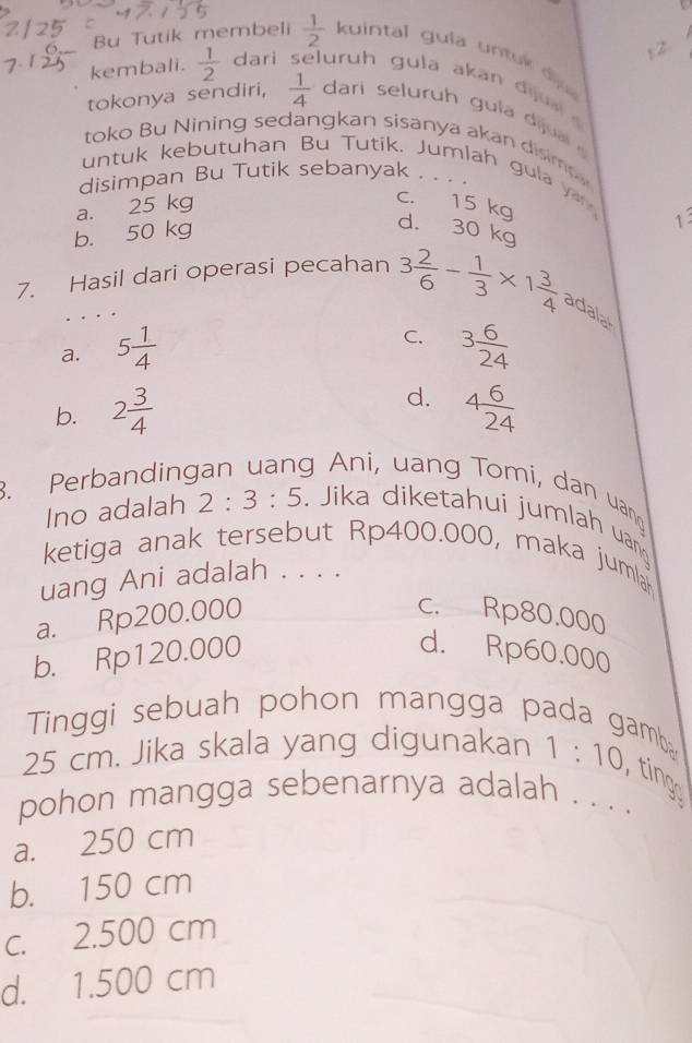 Bu Tutik membeli  1/2  kuintal gula untu d 
kembali.  1/2  dari juruh gula akan dijuai
tokonya sendiri,  1/4  dari seluruh g ula d j 
toko Bu Nining sedangkan sisanya akan disim
untuk kebutuhan Bu Tutik. Jumlah gula y 
disimpan Bu Tutik sebanyak . . . .
a. 25 kg
c. 15 kg
b. 50 kg
1
d. 30 kg
7. Hasil dari operasi pecahan 3 2/6 - 1/3 * 1 3/4  adalal
C.
a. 5 1/4  3 6/24 
b. 2 3/4  d. 4 6/24 . Perbanding
g Ani, uang Tomi, dan uang
Ino adalah 2:3:5. Jika diketahui jumlah uan
ketiga anak tersebut Rp400.000, maka jumla
uang Ani adalah . . . .
a. Rp200.000 c. Rp80.000
b. Rp120.000 d. Rp60.000
Tinggi sebuah pohon mangga pada gamb
25 cm. Jika skala yang digunakan 1:10 ting
pohon mangga sebenarnya adalah . . . .
a. 250 cm
b. 150 cm
c. 2.500 cm
d. 1.500 cm