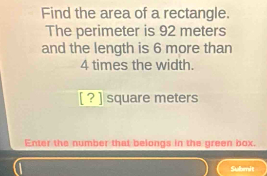 Find the area of a rectangle. 
The perimeter is 92 meters
and the length is 6 more than
4 times the width. 
[ ? ] square meters
Enter the number that belongs in the green box. 
a Submit