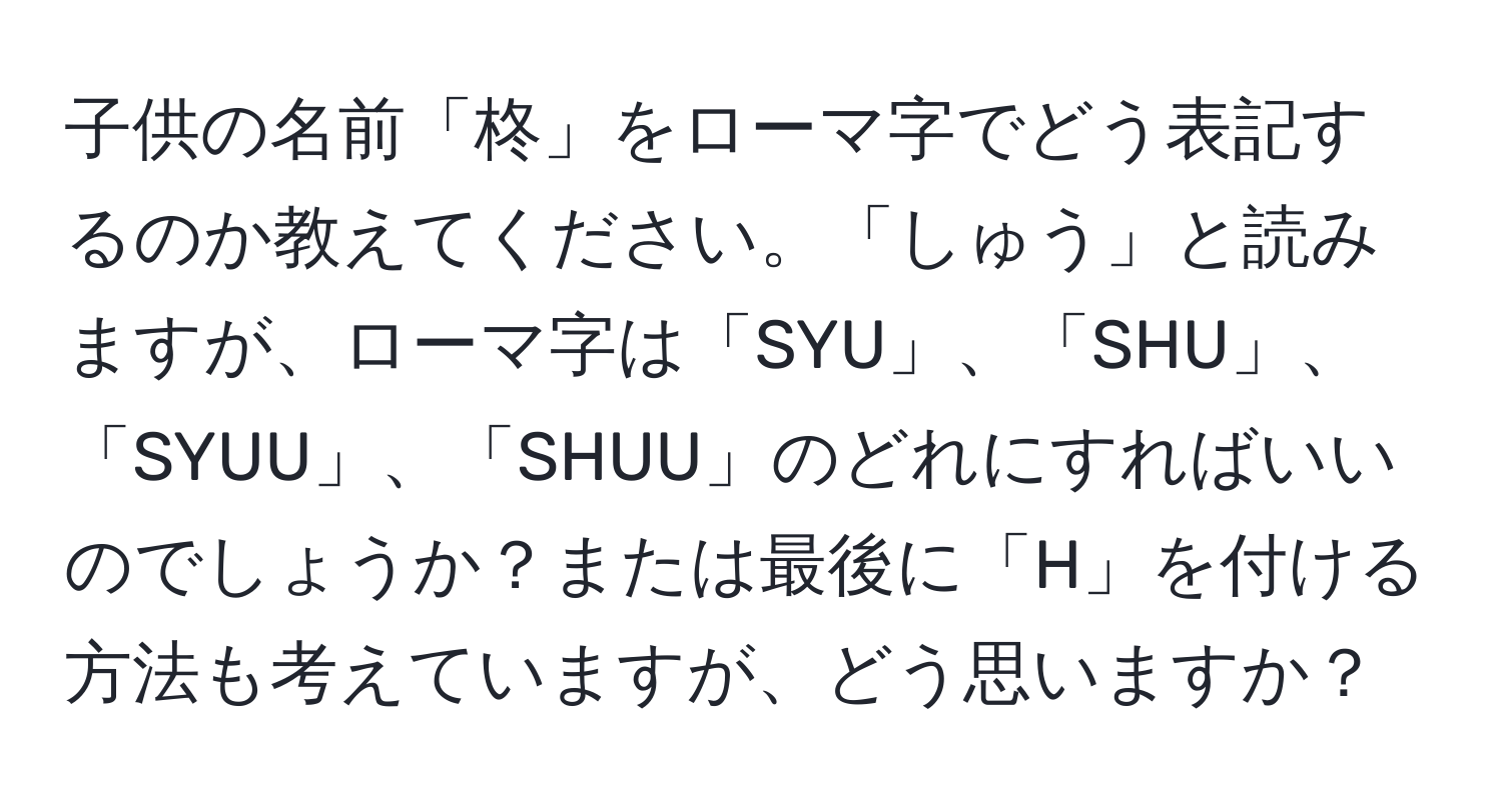 子供の名前「柊」をローマ字でどう表記するのか教えてください。「しゅう」と読みますが、ローマ字は「SYU」、「SHU」、「SYUU」、「SHUU」のどれにすればいいのでしょうか？または最後に「H」を付ける方法も考えていますが、どう思いますか？