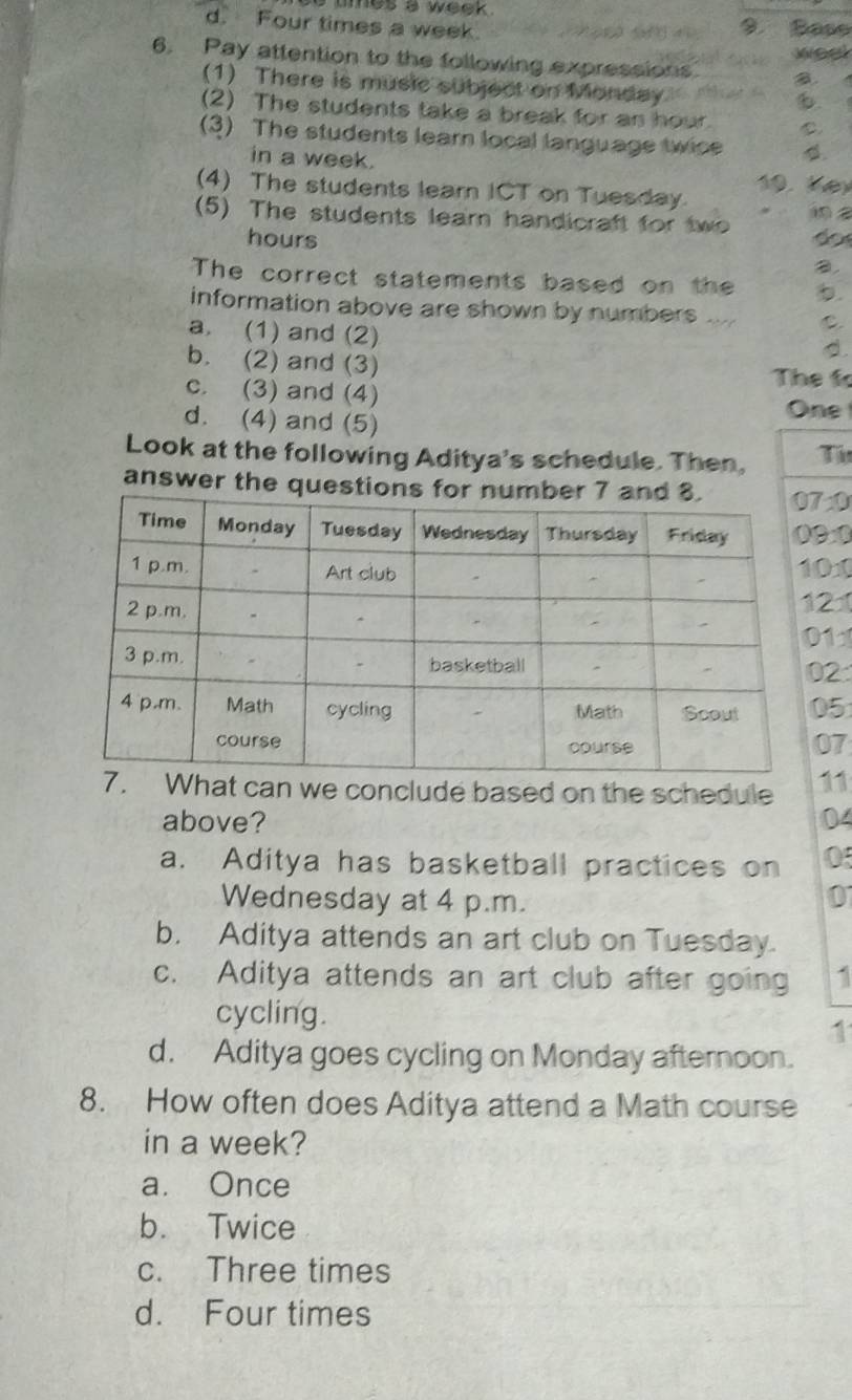 tmes a week .
d. Four times a week. 1 o H di 9. Sase
weel
6. Pay attention to the following expressions a.
(1) There is music subject on Monday 6.
(2) The students take a break for an hour. C
(3) The students leam local language twice
in a week.
K 
(4) The students learn ICT on Tuesday.
(5) The students lear handicraft for two 
hours
B.
The correct statements based on the .
information above are shown by numbers .... C
a. (1) and (2)
d.
b. (2) and (3)
The f
c. (3) and (4)
d. (4) and (5)
One
Look at the following Aditya's schedule. Then, Ti
answer the ques70
9:0
01
21
1
2
05
07
hat can we conclude based on the schedule 11
above? 04
a. Aditya has basketball practices on 0
Wednesday at 4 p.m.
0
b. Aditya attends an art club on Tuesday.
c. Aditya attends an art club after going 1
cycling.
1
d. Aditya goes cycling on Monday afternoon.
8. How often does Aditya attend a Math course
in a week?
a. Once
b. Twice
c. Three times
d. Four times