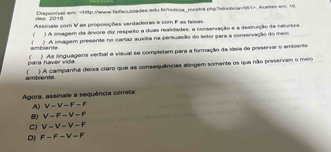 para tódo
dez. 2018. Disponível em: , Acesso em: 16
Assinale com V as proposições verdadeiras e com F as falsas.
 ) A imagem da árvore diz respeito a duas realidades: a conservação e a destruição da natureza.
( ) A imagem presente no cartaz auxilia na persuasão do leitor para a conservação do meio
ambiente.
( ) As linguagens verbal e visual se completam para a formação da ideia de preservar o ambiente
para haver vida.
 ) A campanha deixa claro que as consequências atingem somente os que não preservam o meio
ambiente.
Agora, assinale a sequência correta:
A) V-V-F-F
B) V-F-V-F
C) V-V-V-F
D) F-F-V-F