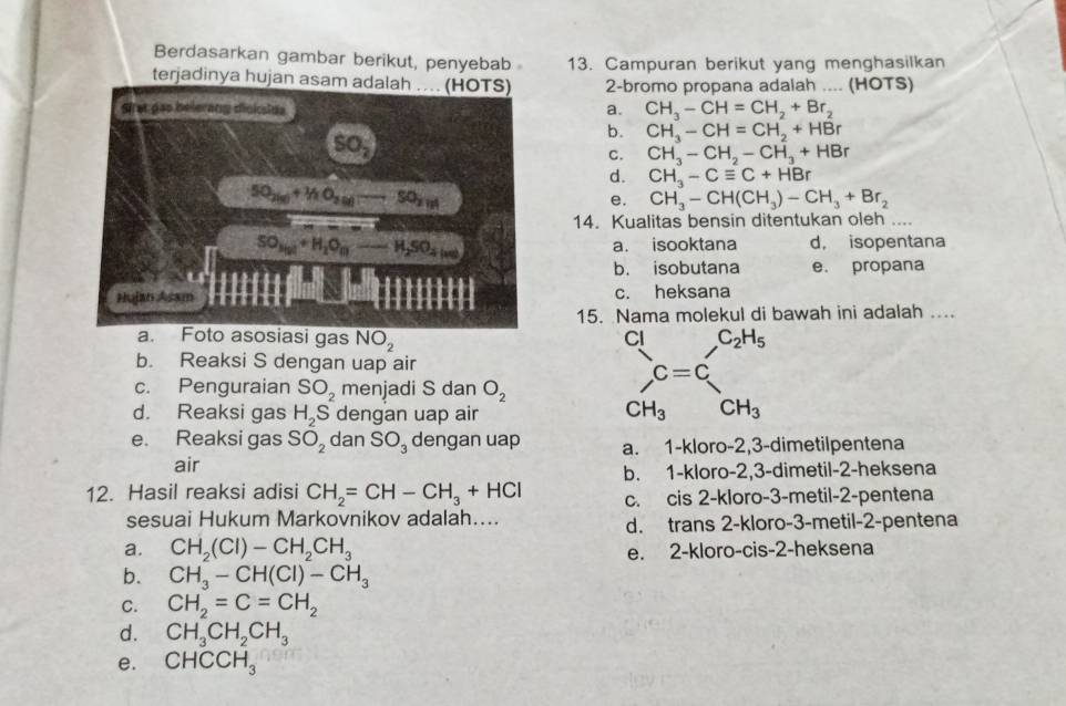 Berdasarkan gambar berikut, penyebab 13. Campuran berikut yang menghasilkan
terjadinya hujan asam adalah .... (HOTS) 2-bromo propana adalah .... (HOTS)
a. CH_3-CH=CH_2+Br_2
b. CH_3-CH=CH_2+HBr
C. CH_3-CH_2-CH_3+HBr
d. CH_3-Cequiv C+HBr
e. CH_3-CH(CH_3)-CH_3+Br_2
14. Kualitas bensin ditentukan oleh ....
a. isooktana d， isopentana
b. isobutana e. propana
c. heksana
15. Nama molekul di bawah ini adalah ...
gas NO_2 Cl _  C_2H_5
b. Reaksi S dengan uap air
c. Penguraian SO_2 menjadi S dan O_2
C=C
d. Reaksi gas H_2S dengan uap air
CH_3 □  CH_3
e. Reaksi gas SO_2 dan SO_3 dengan uap a. 1-kloro-2,3-dimetilpentena
air
b. 1-kloro-2,3-dimetil-2-heksena
12. Hasil reaksi adisi CH_2=CH-CH_3+HCl c. cis 2-kloro-3-metil-2-pentena
sesuai Hukum Markovnikov adalah.... d. trans 2-kloro-3-metil-2-pentena
a. CH_2(Cl)-CH_2CH_3
e. 2-kloro-cis-2-heksena
b. CH_3-CH(Cl)-CH_3
C. CH_2=C=CH_2
d. CH_3CH_2CH_3
e. CHCCH_3