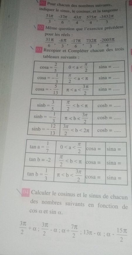 Pour chacun des nombres suivants.
indiquer le sinus, le cosinus, et la tangente :
 51π /3 , (-37π )/6 , 43π /4 , 575π /4 , (-3432π )/3 .
02 Même question que l'exercice précédent
pour les réels :
 31π /6 , (-8π )/3 , (-17π )/6 , 732π /3 , (-2005π )/4 
03 Recopier et Compléter chacun des trois
tableaux suivants :
04 Calculer le cosinus et le sinus de chacun
des nombres suivants en fonction de
cosα et sin alpha .
 3π /2 +alpha ; 3π /2 -alpha ;alpha + 7π /2 ;13π -alpha ;alpha - 15π /2 