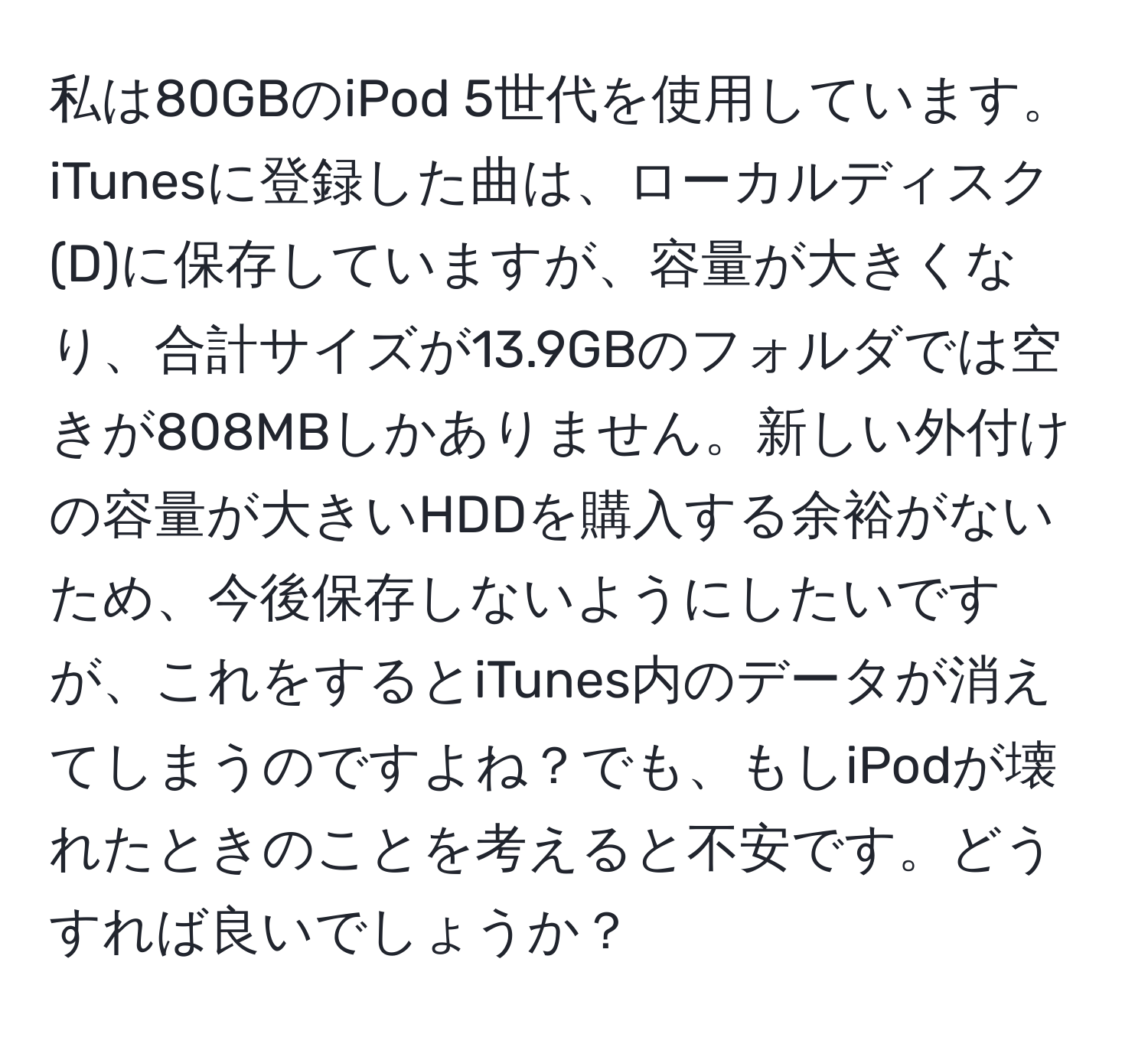 私は80GBのiPod 5世代を使用しています。iTunesに登録した曲は、ローカルディスク(D)に保存していますが、容量が大きくなり、合計サイズが13.9GBのフォルダでは空きが808MBしかありません。新しい外付けの容量が大きいHDDを購入する余裕がないため、今後保存しないようにしたいですが、これをするとiTunes内のデータが消えてしまうのですよね？でも、もしiPodが壊れたときのことを考えると不安です。どうすれば良いでしょうか？