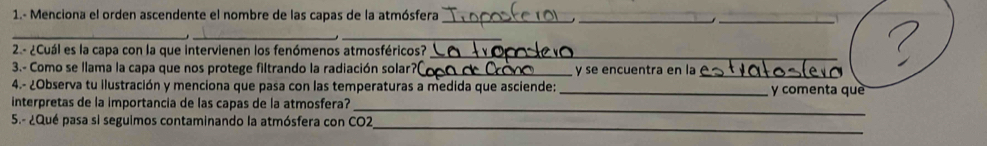 1.- Menciona el orden ascendente el nombre de las capas de la atmósfera_ 
__ 
_ 
__ 
2.- ¿Cuál es la capa con la que intervienen los fenómenos atmosféricos?_ 
3.- Como se llama la capa que nos protege filtrando la radiación solar?_ y se encuentra en la 
_ 
4.- ¿Observa tu ilustración y menciona que pasa con las temperaturas a medida que asciende:_ y comenta què 
interpretas de la importancia de las capas de la atmosfera?_ 
_ 
5.- ¿Qué pasa si seguimos contaminando la atmósfera con CO2