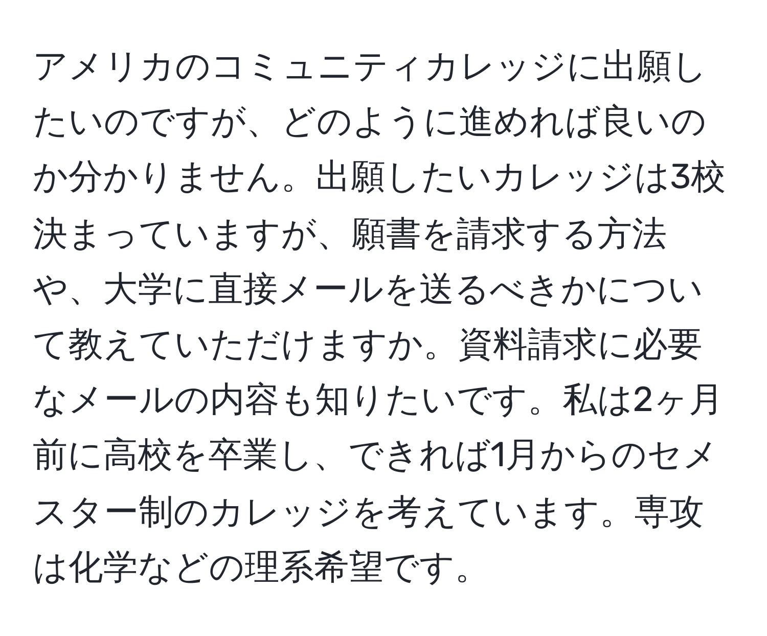 アメリカのコミュニティカレッジに出願したいのですが、どのように進めれば良いのか分かりません。出願したいカレッジは3校決まっていますが、願書を請求する方法や、大学に直接メールを送るべきかについて教えていただけますか。資料請求に必要なメールの内容も知りたいです。私は2ヶ月前に高校を卒業し、できれば1月からのセメスター制のカレッジを考えています。専攻は化学などの理系希望です。