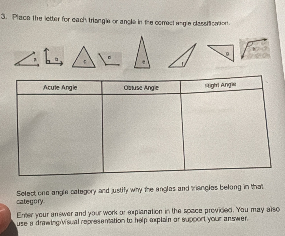 Place the letter for each triangle or angle in the correct angle classification.
n
a b C
d
。
e
Acute Angle Obtuse Angle
Right Angle
Select one angle category and justify why the angles and triangles belong in that
category.
Enter your answer and your work or explanation in the space provided. You may also
use a drawing/visual representation to help explain or support your answer.