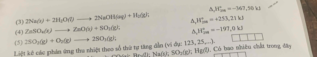 △ _rH_(298)°=-367,50kJ
(3) 2Na(s)+2H_2O(l)to 2NaOH(aq)+H_2(g); △ _rH_(298)°=+253,21kJ
(4) ZnSO_4(s)to ZnO(s)+SO_2(g); △ _rH_(298)°=-197,0kJ
(5) 2SO_2(g)+O_2(g)to 2SO_3(g);
CO(g):Br_2(l):Na(s);SO_2(g); Hg(l). Có bao nhiêu chất trong dãy
Liệt kê các phản ứng thu nhiệt theo số thứ tự tăng dần (ví dụ: 123, 25,...).