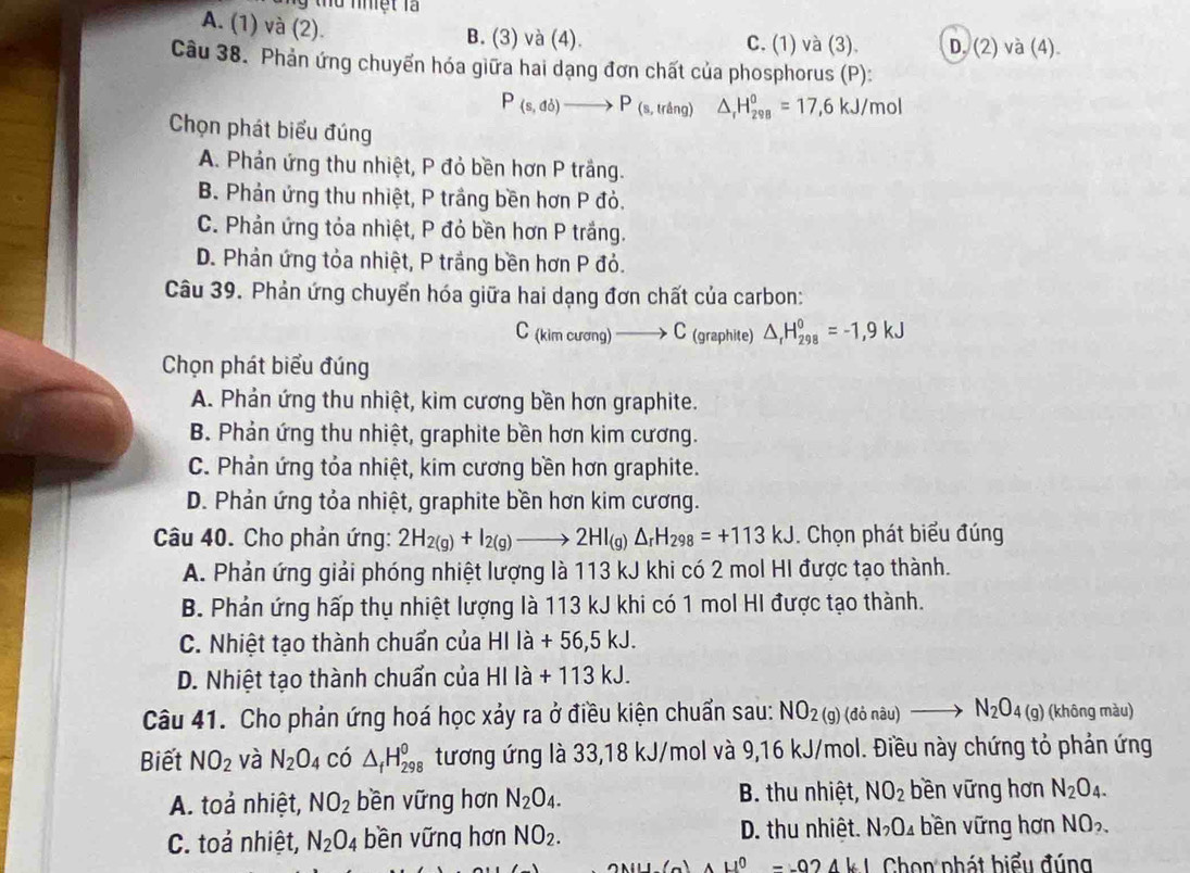 nhiệt  l à
A. (1) và (2).
B. (3) và (4). C. (1) và (3). D. (2) và (4).
Câu 38. Phản ứng chuyến hóa giữa hai dạng đơn chất của phosphorus (P):
P_(s,db)to P_(s,tring) △ _rH_(298)^0=17,6kJ/mol
Chọn phát biểu đúng
A. Phản ứng thu nhiệt, P đỏ bền hơn P trắng.
B. Phản ứng thu nhiệt, P trầng bền hơn P đỏ.
C. Phản ứng tỏa nhiệt, P đỏ bền hơn P trắng.
D. Phản ứng tỏa nhiệt, P trắng bền hơn P đỏ.
Câu 39. Phản ứng chuyển hóa giữa hai dạng đơn chất của carbon:
C_(kimcurang)to C (graphite) △ _rH_(298)°=-1,9kJ
Chọn phát biểu đúng
A. Phản ứng thu nhiệt, kim cương bền hơn graphite.
B. Phản ứng thu nhiệt, graphite bền hơn kim cương.
C. Phản ứng tỏa nhiệt, kim cương bền hơn graphite.
D. Phản ứng tỏa nhiệt, graphite bền hơn kim cương.
Câu 40. Cho phản ứng: 2H_2(g)+I_2(g)to 2HI_(g)Delta _rH_298=+113kJ. Chọn phát biểu đúng
A. Phản ứng giải phóng nhiệt lượng là 113 kJ khi có 2 mol HI được tạo thành.
B. Phản ứng hấp thụ nhiệt lượng là 113 kJ khi có 1 mol HI được tạo thành.
C. Nhiệt tạo thành chuẩn của HIla+56,5kJ.
D. Nhiệt tạo thành chuẩn của HIla+113kJ.
Câu 41. Cho phản ứng hoá học xảy ra ở điều kiện chuẩn sau: NO_2(g)(donau)to N_2O_4(g) (không màu)
Biết NO_2 và N_2O_4 có △ _fH_(298)^0 tương ứng là 33,18 kJ/mol và 9,16 kJ/mol. Điều này chứng tỏ phản ứng
A. toả nhiệt, NO_2 bền vững hơn N_2O_4. B. thu nhiệt, NO_2 bền vững hơn N_2O_4.
C. toả nhiệt, N_2O_4 bền vững hơn NO_2. D. thu nhiệt. N_2O_4 bền vững hơn NO_2.
AM⊥ l(_ ) A 4^0--024kl Chon phát biểu đúng