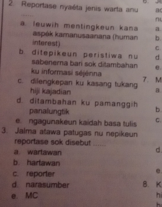 Reportase nyaéta jenis warta anu a(
a leuwih mentingkeun kana a.
aspék kamanusaanana (human b.
interest)
C.
b. ditepikeun peristiwa nu d.
sabenerna bari sok ditambahan e.
ku informasi séjénna
7. M
c. dilengkepan ku kasang tukang
hiji kajadian
a.
d. ditambahan ku pamanggih b.
panalungtik
e ngagunakeun kaidah basa tulis C.
3. Jalma atawa patugas nu nepikeun
reportase sok disebut ......
a. wartawan
d.
b. hartawan
c. reporter
e.
d narasumber B. K
e. MC hi
h