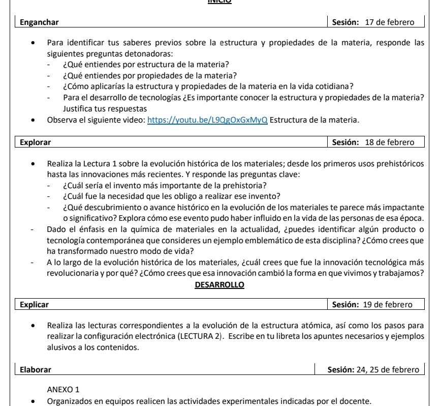 Enganchar Sesión: 17 de febrero
Para identificar tus saberes previos sobre la estructura y propiedades de la materia, responde las
siguientes preguntas detonadoras:
¿Qué entiendes por estructura de la materia?
¿Qué entiendes por propiedades de la materia?
¿Cómo aplicarías la estructura y propiedades de la materia en la vida cotidiana?
Para el desarrollo de tecnologías ¿Es importante conocer la estructura y propiedades de la materia?
Justifica tus respuestas
Observa el siguiente video: https://youtu.be/L9QgOxGxMyQ Estructura de la materia.
Explorar Sesión: 18 de febrero
Realiza la Lectura 1 sobre la evolución histórica de los materiales; desde los primeros usos prehistóricos
hasta las innovaciones más recientes. Y responde las preguntas clave:
¿Cuál sería el invento más importante de la prehistoria?
¿Cuál fue la necesidad que les obligo a realizar ese invento?
¿Qué descubrimiento o avance histórico en la evolución de los materiales te parece más impactante
o significativo? Explora cómo ese evento pudo haber influido en la vida de las personas de esa época.
Dado el énfasis en la química de materiales en la actualidad, ¿puedes identificar algún producto o
tecnología contemporánea que consideres un ejemplo emblemático de esta disciplina? ¿Cómo crees que
ha transformado nuestro modo de vida?
A lo largo de la evolución histórica de los materiales, ¿cuál crees que fue la innovación tecnológica más
revolucionaria y por qué? ¿Cómo crees que esa innovación cambió la forma en que vivimos y trabajamos?
DESARROLLO
Explicar Sesión: 19 de febrero
Realiza las lecturas correspondientes a la evolución de la estructura atómica, así como los pasos para
realizar la configuración electrónica (LECTURA 2). Escribe en tu libreta los apuntes necesarios y ejemplos
alusivos a los contenidos.
Elaborar Sesión: 24, 25 de febrero
ANEXO 1
Organizados en equipos realicen las actividades experimentales indicadas por el docente.