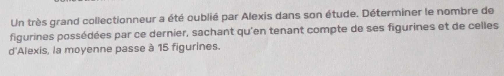 Un très grand collectionneur a été oublié par Alexis dans son étude. Déterminer le nombre de 
figurines possédées par ce dernier, sachant qu'en tenant compte de ses figurines et de celles 
d'Alexis, la moyenne passe à 15 figurines.