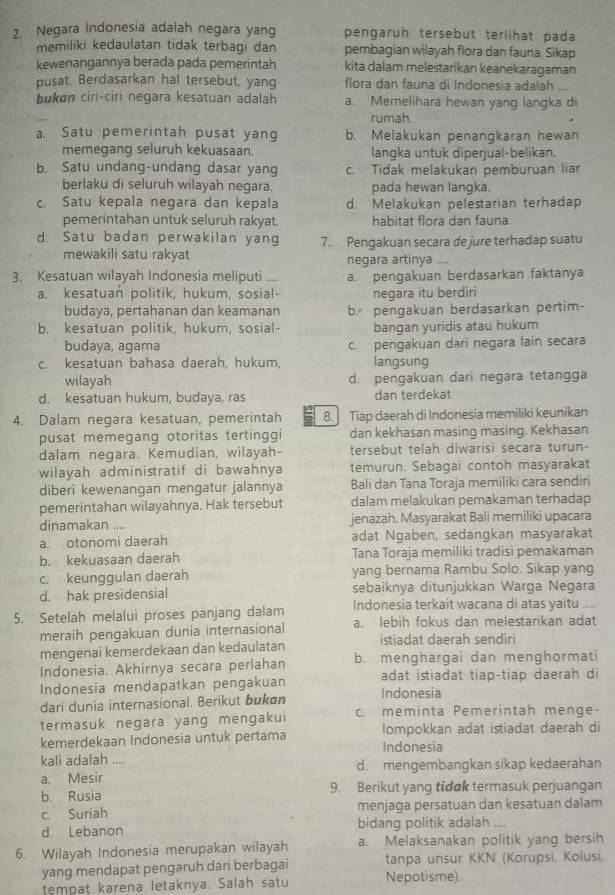 Negara Indonesia adalah negara yan pengaruh tersebut terlihat pada
memiliki kedaulatan tidak terbagi dan pembagian wilayah flora dan fauna. Sikap
kewenangannya berada pada pemerintah kita dalam melestarikan keanekaragaman
pusat. Berdasarkan hal tersebut, yang flora dan fauna di Indonesia adalah_
bukon ciri-ciri negara kesatuan adalah a. Memelihara hewan yang langka di
rumah.
a. Satu pemerintah pusat yang b. Melakukan penangkaran hewan
memegang seluruh kekuasaan. langka untuk diperjual-belikan.
b. Satu undang-undang dasar yang c. Tidak melakukan pemburuan liar
berlaku di seluruh wilayah negara. pada hewan langka.
c. Satu kepala negara dan kepala d. Melakukan pelestarian terhadap
pemerintahan untuk seluruh rakyat. habitat flora dan fauna.
d. Satu badan perwakilan yang 7. Pengakuan secara de jure terhadap suatu
mewakili satu rakyat negara artinya ....
3. Kesatuan wilayah Indonesia meliputi ... a. pengakuan berdasarkan faktanya
a. kesatuan politik, hukum, sosial- negara itu berdiri
budaya, pertahanan dan keamanan b pengakuan berdasarkan pertim-
b. kesatuan politik, hukum, sosial- bangan yuridis atau hukum
budaya, agama c. pengakuan dari negara lain secara
c. kesatuan bahasa daerah, hukum, langsung
wilayah d. pengakuan dari negara tetangga
d. kesatuan hukum, budaya, ras dan terdekat
4. Dalam negara kesatuan, pemerintah 8. Tiap daerah di Indonesia memiliki keunikan
pusat memegang otoritas tertinggi dan kekhasan masing masing. Kekhasan
dalam negara. Kemudian, wilayah- tersebut telah diwarisi secara turun-
wilayah administratif di bawahnya temurun. Sebagai contoh masyarakat
diberi kewenangan mengatur jalannya Bali dan Tana Toraja memiliki cara sendiri
pemerintahan wilayahnya. Hak tersebut dalam melakukan pemakaman terhadap
dinamakan .... jenazah. Masyarakat Bali memiliki upacara
a. otonomi daerah adat Ngaben, sedangkan masyarakat
b. kekuasaan daerah Tana Toraja memiliki tradisi pemakaman
c. keunggulan daerah yang bernama Rambu Solo. Sikap yang
d. hak presidensial sebaiknya ditunjukkan Warga Negara
5. Setelah melalui proses panjang dalam Indonesia terkait wacana di atas yaitu ....
meraih pengakuan dunia internasional a. lebih fokus dan melestarikan adat
mengenai kemerdekaan dan kedaulatan istiadat daerah sendiri
Indonesia. Akhirnya secara perlahan b. menghargai dan menghormati
Indonesia mendapatkan pengakuan adat istiadat tiap-tiap daerah di
dari dunia internasional. Berikut bukɑn Indonesia
termasuk negara yang mengakui c. meminta Pemerintah menge-
kemerdekaan Indonesia untuk pertama Indonesia lompokkan adat istiadat daerah di
kali adalah ....
a. Mesir d. mengembangkan sikap kedaerahan
b. Rusia 9. Berikut yang tidak termasuk perjuangan
c. Suriah menjaga persatuan dan kesatuan dalam
d. Lebanon bidang politik adalah
6. Wilayah Indonesia merupakan wilayah a. Melaksanakan politik yang bersih
yang mendapat pengaruh dari berbagai tanpa unsur KKN (Korupsi, Kolusi,
tempat karena letaknya. Salah satu Nepotisme).