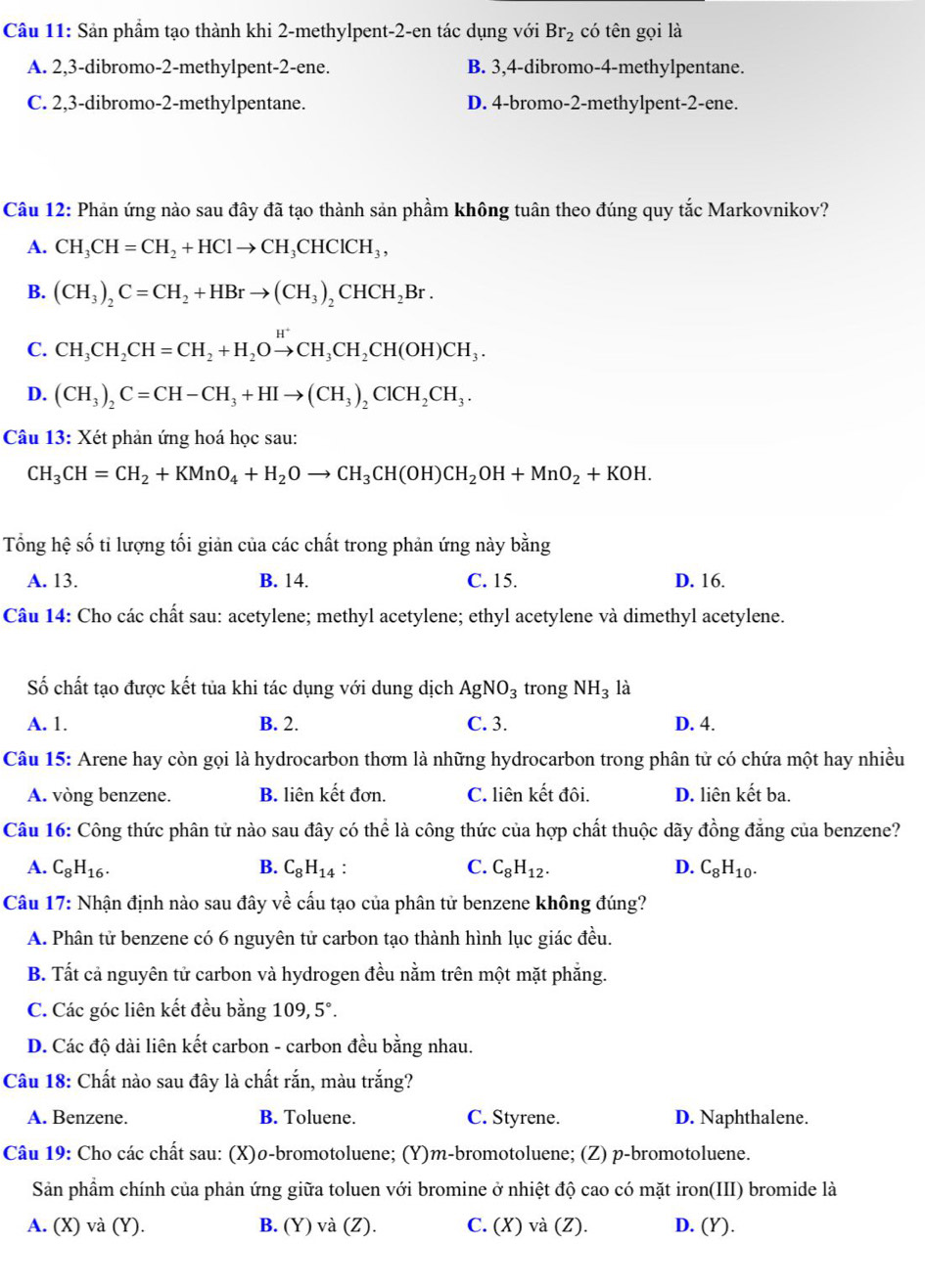 Sản phầm tạo thành khi 2-methylpent-2-en tác dụng với Br_2 có tên gọi là
A. 2,3-dibromo-2-methylpent-2-ene. B. 3,4-dibromo-4-methylpentane.
C. 2,3-dibromo-2-methylpentane. D. 4-bromo-2-methylpent-2-ene.
Câu 12: Phản ứng nào sau đây đã tạo thành sản phầm không tuân theo đúng quy tắc Markovnikov?
A. CH_3CH=CH_2+HClto CH_3CHClCH_3,
B. (CH_3)_2C=CH_2+HBrto (CH_3)_2CHCH_2Br.
C. CH_3CH_2CH=CH_2+H_2Oxrightarrow H^+CH_3CH_2CH(OH)CH_3.
D. (CH_3)_2C=CH-CH_3+HIto (CH_3)_2ClCH_2CH_3.
Câu 13: Xét phản ứng hoá học sau:
CH_3CH=CH_2+KMnO_4+H_2Oto CH_3CH(OH)CH_2OH+MnO_2+KOH.
Tổng hệ số tỉ lượng tối giản của các chất trong phản ứng này bằng
A. 13. B. 14. C. 15. D. 16.
Câu 14: Cho các chất sau: acetylene; methyl acetylene; ethyl acetylene và dimethyl acetylene.
Số chất tạo được kết tủa khi tác dụng với dung dịch AgNO_3 trong NH_3 là
A. 1. B. 2. C. 3. D. 4.
Câu 15: Arene hay còn gọi là hydrocarbon thơm là những hydrocarbon trong phân tử có chứa một hay nhiều
A. vòng benzene. B. liên kết đơn. C. liên kết đôi. D. liên kết ba.
Câu 16: Công thức phân tử nào sau đây có thể là công thức của hợp chất thuộc dãy đồng đẳng của benzene?
A. C_8H_16. B. C_8H_14 C. C_8H_12. D. C_8H_10.
Câu 17: Nhận định nào sau đây về cấu tạo của phân tử benzene không đúng?
A. Phân tử benzene có 6 nguyên tử carbon tạo thành hình lục giác đều.
B. Tất cả nguyên tử carbon và hydrogen đều nằm trên một mặt phẳng.
C. Các góc liên kết đều bằng 109, 5°.
D. Các độ dài liên kết carbon - carbon đều bằng nhau.
Câu 18: Chất nào sau đây là chất rắn, màu trắng?
A. Benzene. B. Toluene. C. Styrene. D. Naphthalene.
Câu 19: Cho các chất sau: (X)ø-bromotoluene; (Y)m-bromotoluene; (Z) p-bromotoluene.
Sản phầm chính của phản ứng giữa toluen với bromine ở nhiệt độ cao có mặt iron(III) bromide là
A. (X) và (Y). B. (Y) và (Z). C. (X) và (Z). D. (Y).