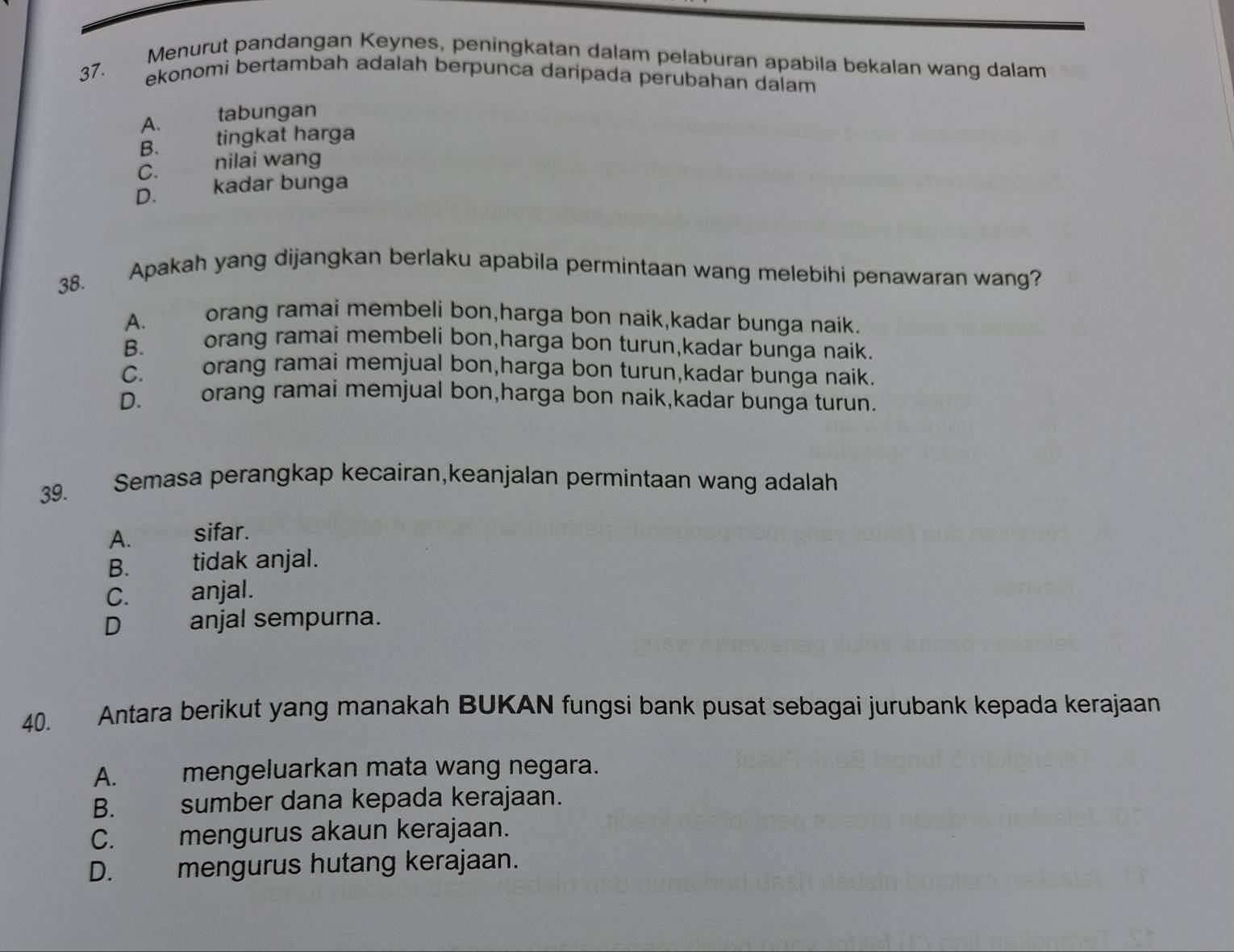 Menurut pandangan Keynes, peningkatan dalam pelaburan apabila bekalan wang dalam
37. ekonomi bertambah adalah berpunca daripada perubahan dalam
A. tabungan
B. tingkat harga
C. nilai wang
D. kadar bunga
38. Apakah yang dijangkan berlaku apabila permintaan wang melebihi penawaran wang?
A. orang ramai membeli bon,harga bon naik,kadar bunga naik.
B. orang ramai membeli bon,harga bon turun,kadar bunga naik.
C. orang ramai memjual bon,harga bon turun,kadar bunga naik.
D. orang ramai memjual bon,harga bon naik,kadar bunga turun.
39. Semasa perangkap kecairan,keanjalan permintaan wang adalah
A. sifar.
B. tidak anjal.
C. anjal.
D anjal sempurna.
40. Antara berikut yang manakah BUKAN fungsi bank pusat sebagai jurubank kepada kerajaan
A. mengeluarkan mata wang negara.
B. sumber dana kepada kerajaan.
C. mengurus akaun kerajaan.
D. mengurus hutang kerajaan.