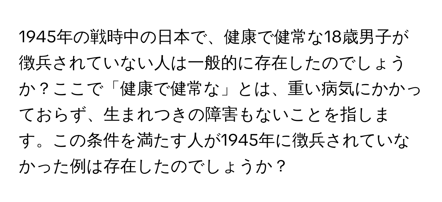 1945年の戦時中の日本で、健康で健常な18歳男子が徴兵されていない人は一般的に存在したのでしょうか？ここで「健康で健常な」とは、重い病気にかかっておらず、生まれつきの障害もないことを指します。この条件を満たす人が1945年に徴兵されていなかった例は存在したのでしょうか？