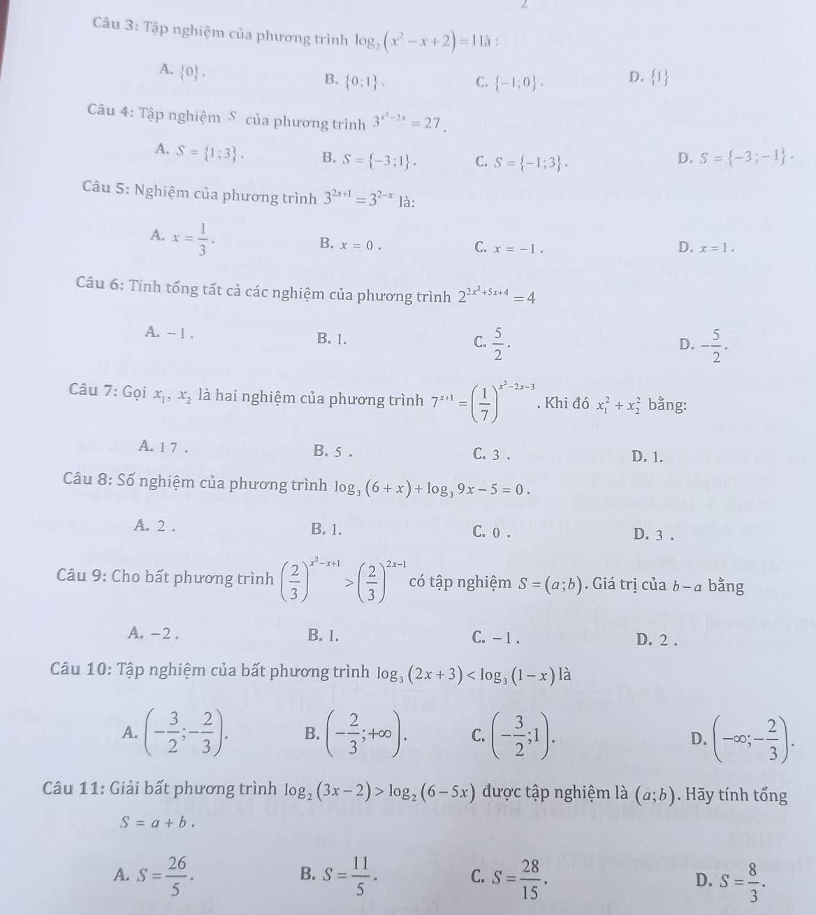 Tập nghiệm của phương trình log _2(x^2-x+2)=112 :
A.  0 .
B.  0:1 . C.  -1;0 .
D.  1
Câu 4: Tập nghiệm S của phương trình 3^(x^2)-2x=27.
A. S= 1;3 .
B. S= -3;1 . C. S= -1;3 .
D. S= -3;-1 .
Câu 5: Nghiệm của phương trình 3^(2x+1)=3^(2-x) là:
A. x= 1/3 .
D.
B. x=0. C. x=-1. x=1.
Câu 6: Tính tổng tất cả các nghiệm của phương trình 2^(2x^2)+5x+4=4
A. - 1 . B. 1.  5/2 .
C.
D. - 5/2 .
Câu 7: Gọi x_1,x_2 là hai nghiệm của phương trình 7^(x+1)=( 1/7 )^x^2-2x-3. Khi đó x_1^(2+x_2^2 bằng:
A. 1 7 . B. 5 . C. 3 . D. 1.
Câu 8: Số nghiệm của phương trình log _3)(6+x)+log _39x-5=0.
A. 2 . B. 1. C. o . D. 3 .
Câu 9: Cho bất phương trình ( 2/3 )^x^2-x+1>( 2/3 )^2x-1 có tập nghiệm S=(a;b). Giá trị của b-a bằng
A. - 2 . B. 1. C. - 1 . D. 2 .
Câu 10: Tập nghiệm của bất phương trình log _3(2x+3)
A. (- 3/2 ;- 2/3 ). B. (- 2/3 ;+∈fty ). C. (- 3/2 ;1). D. (-∈fty ;- 2/3 ).
Câu 11: Giải bất phương trình log _2(3x-2)>log _2(6-5x) được tập nghiệm là (a;b). Hãy tính tổng
S=a+b.
B.
A. S= 26/5 . S= 11/5 . C. S= 28/15 . D. S= 8/3 .