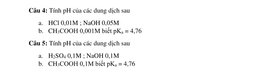 Tính pH của các dung dịch sau 
a. HCl 0,01M; NaOH 0,05M
b. CH_3 COOH 0,001M biết pK_a=4,76
Câu 5: Tính pH của các dung dịch sau 
a. H_2SO_40,1M; NaOH 0,1M
b. CH_3COOH 0,1M biết pK_a=4,76