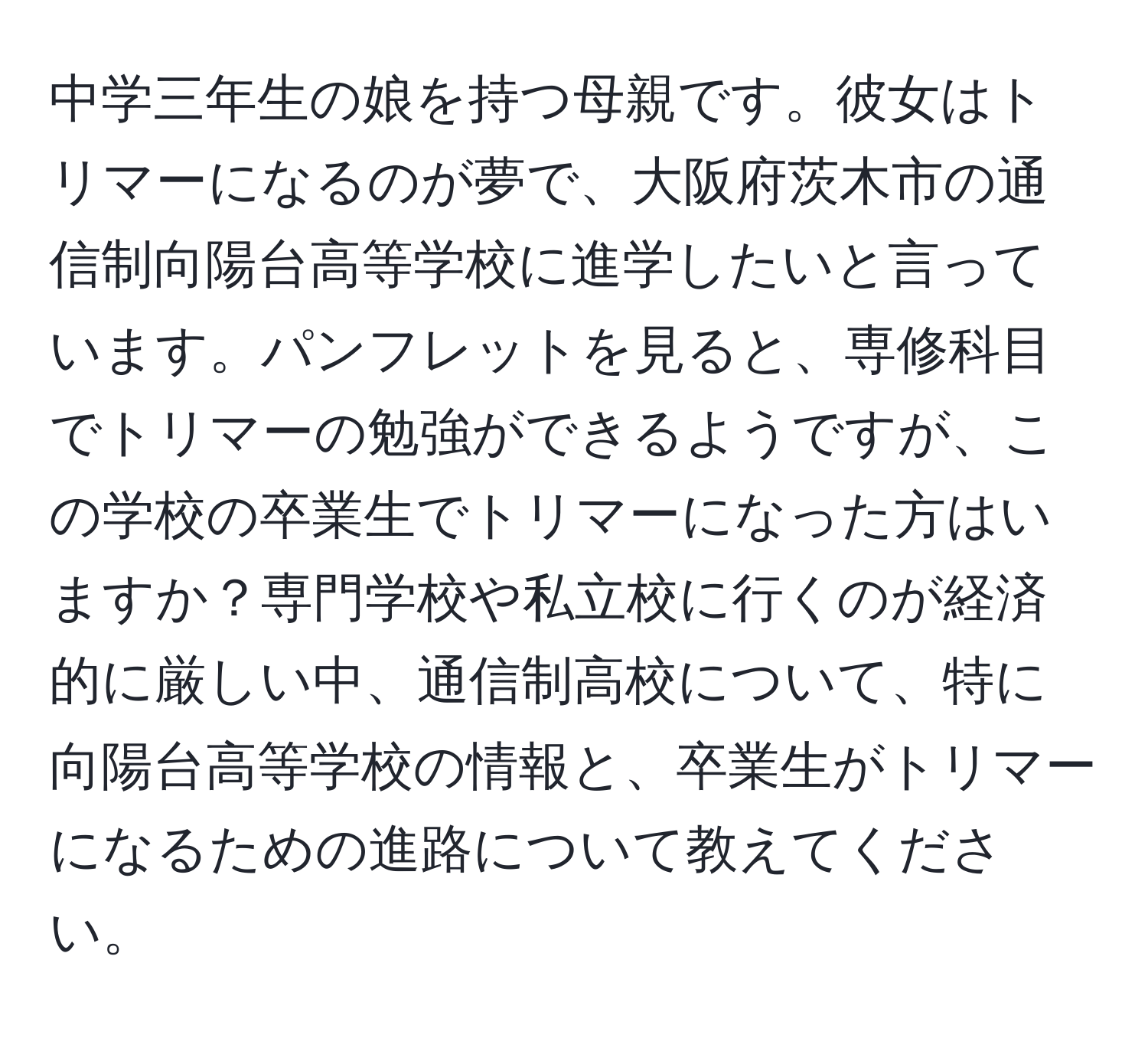 中学三年生の娘を持つ母親です。彼女はトリマーになるのが夢で、大阪府茨木市の通信制向陽台高等学校に進学したいと言っています。パンフレットを見ると、専修科目でトリマーの勉強ができるようですが、この学校の卒業生でトリマーになった方はいますか？専門学校や私立校に行くのが経済的に厳しい中、通信制高校について、特に向陽台高等学校の情報と、卒業生がトリマーになるための進路について教えてください。