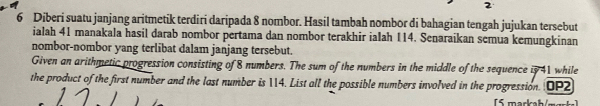 2 
6 Diberi suatu janjang aritmetik terdiri daripada 8 nombor. Hasil tambah nombor di bahagian tengah jujukan tersebut 
ialah 41 manakala hasil darab nombor pertama dan nombor terakhir ialah 114. Senaraikan semua kemungkinan 
nombor-nombor yang terlibat dalam janjang tersebut. 
Given an arithmetic progression consisting of 8 numbers. The sum of the numbers in the middle of the sequence is 41 while 
the product of the first number and the last number is 114. List all the possible numbers involved in the progression. DP2 
) 
[5 markah