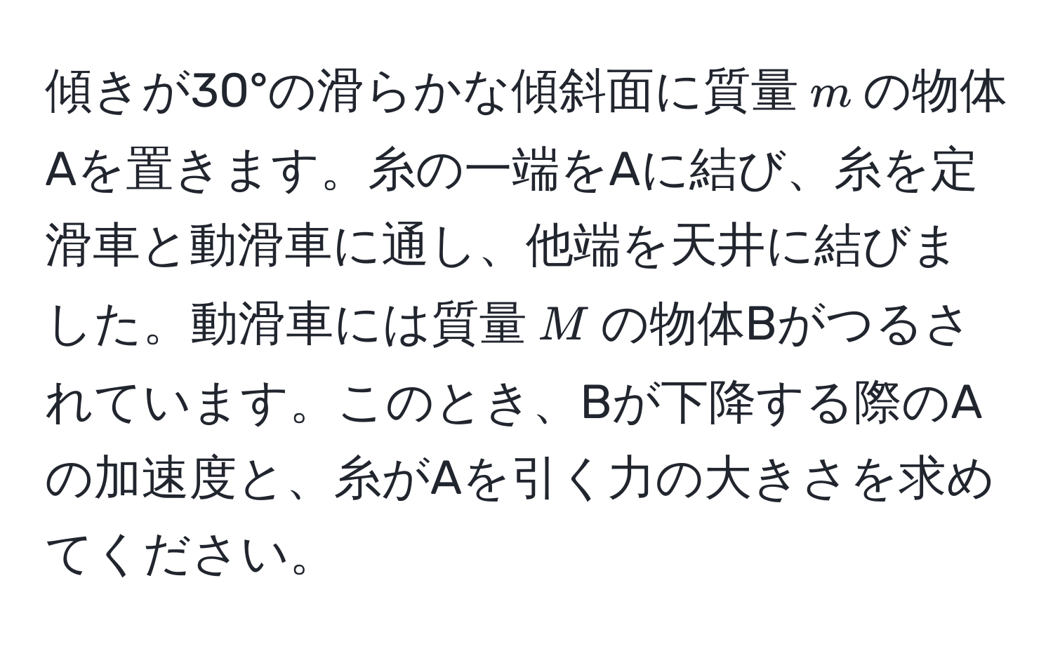 傾きが30°の滑らかな傾斜面に質量$m$の物体Aを置きます。糸の一端をAに結び、糸を定滑車と動滑車に通し、他端を天井に結びました。動滑車には質量$M$の物体Bがつるされています。このとき、Bが下降する際のAの加速度と、糸がAを引く力の大きさを求めてください。