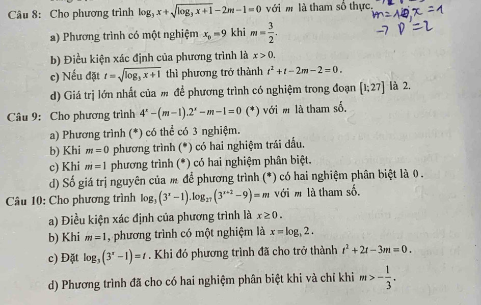 Cho phương trình log _3x+sqrt(log _3)x+1-2m-1=0 với m là tham số thực.
a) Phương trình có một nghiệm x_0=9 khi m= 3/2 .
b) Điều kiện xác định của phương trình là x>0.
c) Nếu đặt t=sqrt(log _3)x+1 thì phương trở thành t^2+t-2m-2=0.
d) Giá trị lớn nhất của m để phương trình có nghiệm trong đoạn [1;27] là 2.
Câu 9: Cho phương trình 4^x-(m-1).2^x-m-1=0(^* (*) với m là tham số.
a) Phương trình (*) có thể có 3 nghiệm.
b) Khi m=0 phương trình (*) có hai nghiệm trái dấu.
c) Khi m=1 phương trình (*) có hai nghiệm phân biệt.
d) Số giá trị nguyên của m để phương trình (*) có hai nghiệm phân biệt là 0 .
Câu 10: Cho phương trình log _3(3^x-1).log _27(3^(x+2)-9)=m với m là tham số.
a) Điều kiện xác định của phương trình là x≥ 0.
b) Khi m=1 , phương trình có một nghiệm là x=log _32.
c) Đặt log _3(3^x-1)=t. Khi đó phương trình đã cho trở thành t^2+2t-3m=0.
d) Phương trình đã cho có hai nghiệm phân biệt khi và chỉ khi m>- 1/3 .