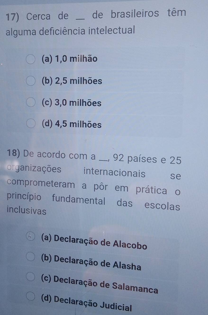 Cerca de _de brasileiros têm
alguma deficiência intelectual
(a) 1,0 milhão
(b) 2,5 milhões
(c) 3,0 milhões
(d) 4,5 milhões
18) De acordo com a _, 92 países e 25
organizações internacionais se
comprometeram a pôr em prática o
princípio fundamental das escolas
inclusivas
(a) Declaração de Alacobo
(b) Declaração de Alasha
(c) Declaração de Salamanca
(d) Declaração Judicial