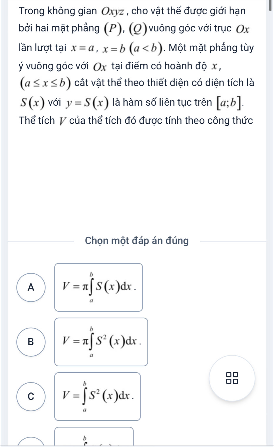 Trong không gian Oxyz , cho vật thể được giới hạn
bởi hai mặt phẳng (P), (Q) vuông góc với trục Ox
lần lượt tại x=a, x=b(a. Một mặt phẳng tùy
ý vuông góc với Ox tại điểm có hoành độ x ,
(a≤ x≤ b) cắt vật thể theo thiết diện có diện tích là
S(x) với y=S(x) là hàm số liên tục trên [a;b]. 
Thể tích V của thể tích đó được tính theo công thức
Chọn một đáp án đúng
A V=π ∈tlimits _a^(bS(x)dx.
B V=π ∈tlimits _a^bS^2)(x)dx.
a
C V=∈tlimits _a^(bS^2)(x)dx. 
a
b