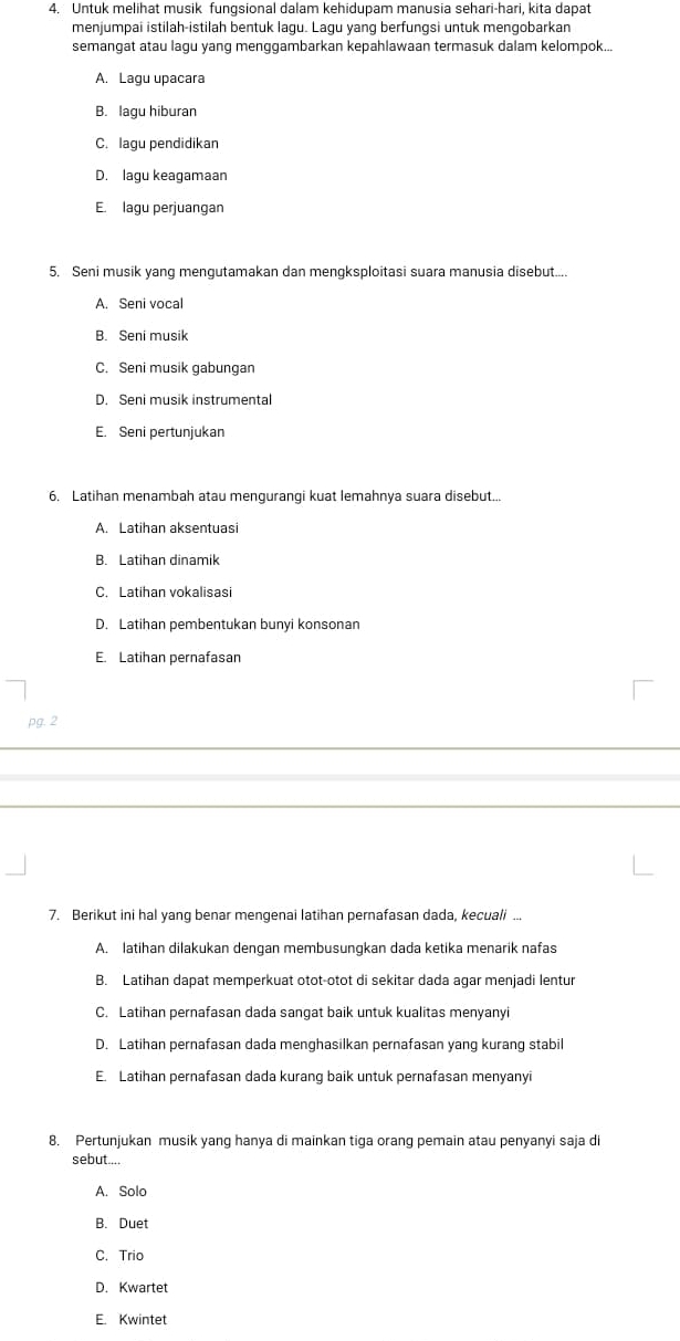 Untuk melihat musik fungsional dalam kehidupam manusia sehari-hari, kita dapat
menjumpai istilah-istilah bentuk lagu. Lagu yang berfungsi untuk mengobarkan
semangat atau lagu yang menggambarkan kepahlawaan termasuk dalam kelompok..
A. Lagu upacara
B. lagu hiburan
C. lagu pendidikan
D. lagu keagamaan
E. lagu perjuangan
5. Seni musik yang mengutamakan dan mengksploitasi suara manusia disebut....
A. Seni vocal
B. Seni musik
C. Seni musik gabungan
D. Seni musik instrumental
E. Seni pertunjukan
6. Latihan menambah atau mengurangi kuat lemahnya suara disebut...
A. Latihan aksentuasi
B. Latihan dinamik
C. Latihan vokalisasi
D. Latihan pembentukan bunyi konsonan
E. Latihan pernafasan
pg. 2
7. Berikut ini hal yang benar mengenai latihan pernafasan dada, kecuali ...
A. latihan dilakukan dengan membusungkan dada ketika menarik nafas
B. Latihan dapat memperkuat otot-otot di sekitar dada agar menjadi lentur
C. Latihan pernafasan dada sangat baik untuk kualitas menyanyi
D. Latihan pernafasan dada menghasilkan pernafasan yang kurang stabil
E. Latihan pernafasan dada kurang baik untuk pernafasan menyanyi
8. Pertunjukan musik yang hanya di mainkan tiga orang pemain atau penyanyi saja di
sebut....
A. Solo
B. Duet
C. Trio
D. Kwartet
E. Kwintet