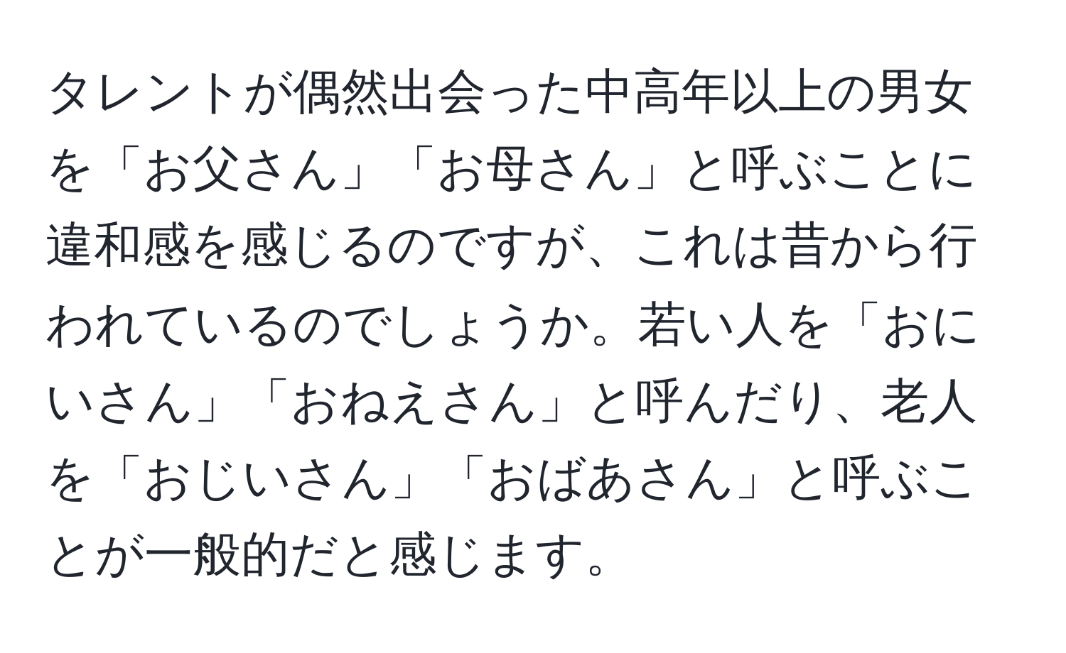 タレントが偶然出会った中高年以上の男女を「お父さん」「お母さん」と呼ぶことに違和感を感じるのですが、これは昔から行われているのでしょうか。若い人を「おにいさん」「おねえさん」と呼んだり、老人を「おじいさん」「おばあさん」と呼ぶことが一般的だと感じます。