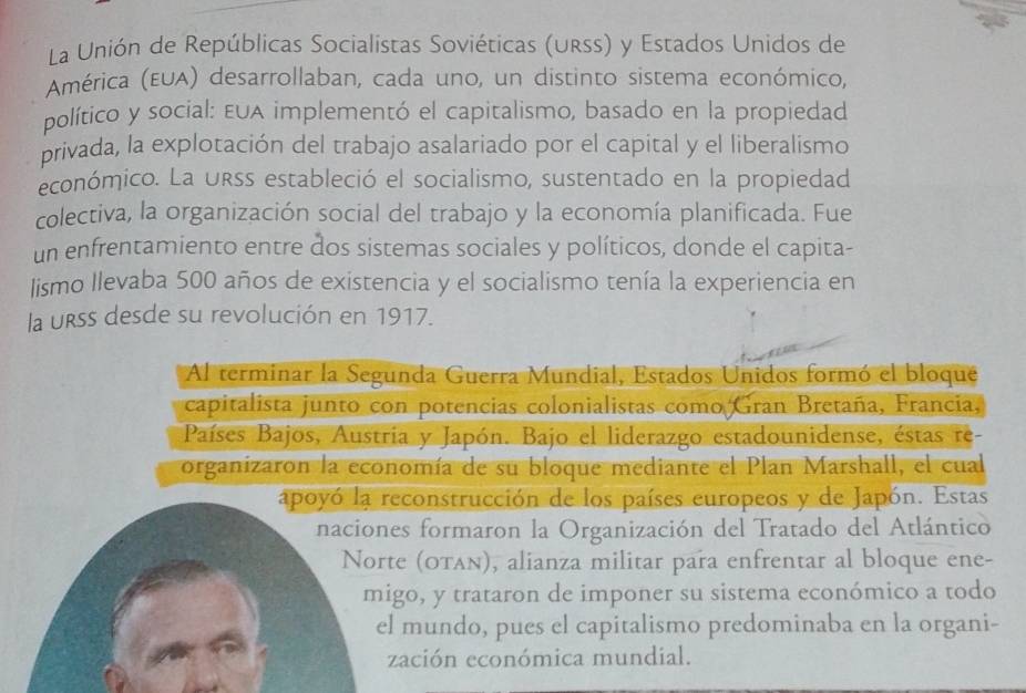 La Unión de Repúblicas Socialistas Soviéticas (urss) y Estados Unidos de 
América (EUA) desarrollaban, cada uno, un distinto sistema económico, 
político y social: EuA implementó el capitalismo, basado en la propiedad 
privada, la explotación del trabajo asalariado por el capital y el liberalismo 
económico. La urss estableció el socialismo, sustentado en la propiedad 
colectiva, la organización social del trabajo y la economía planificada. Fue 
un enfrentamiento entre dos sistemas sociales y políticos, donde el capita- 
lismo llevaba 500 años de existencia y el socialismo tenía la experiencia en 
la urss desde su revolución en 1917. 
Al terminar la Segunda Guerra Mundial, Estados Unidos formó el bloque 
capitalista junto con potencias colonialistas como Gran Bretaña, Francia, 
Países Bajos, Austria y Japón. Bajo el liderazgo estadounidense, éstas re- 
organizaron la economía de su bloque mediante el Plan Marshall, el cual 
apoyó la reconstrucción de los países europeos y de Japón. Estas 
naciones formaron la Organización del Tratado del Atlántico 
Norte (οταν), alianza militar para enfrentar al bloque ene- 
migo, y trataron de imponer su sistema económico a todo 
el mundo, pues el capitalismo predominaba en la organi- 
zación económica mundial.