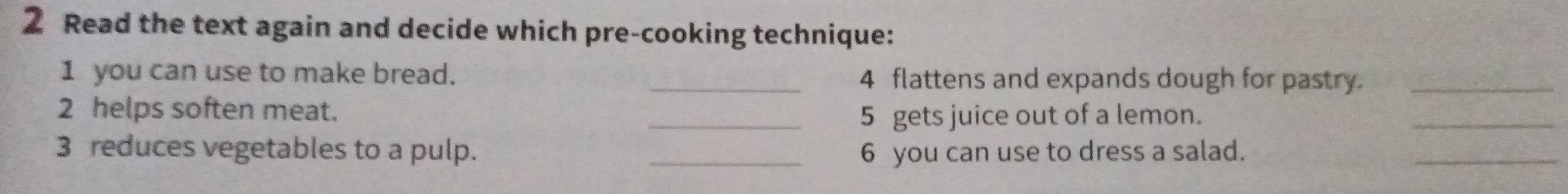 Read the text again and decide which pre-cooking technique: 
1 you can use to make bread. _4 flattens and expands dough for pastry._ 
2 helps soften meat. 
_5 gets juice out of a lemon. 
_ 
3 reduces vegetables to a pulp. _6 you can use to dress a salad. 
_