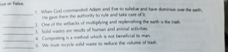 fue or False. 
_ 
1. When God commanded Adam and Eve to subdue and have dominion over the earth, 
He gave them the authority to rule and take care of it. 
_ 
2. One of the setbacks of multiplying and replenishing the earth is the trash. 
_ 
3. Solid wastes are results of human and animal activities. 
_4. Composting is a method which is not beneficial to man. 
_ 
5. We must recycle solid waste to reduce the volume of trash.