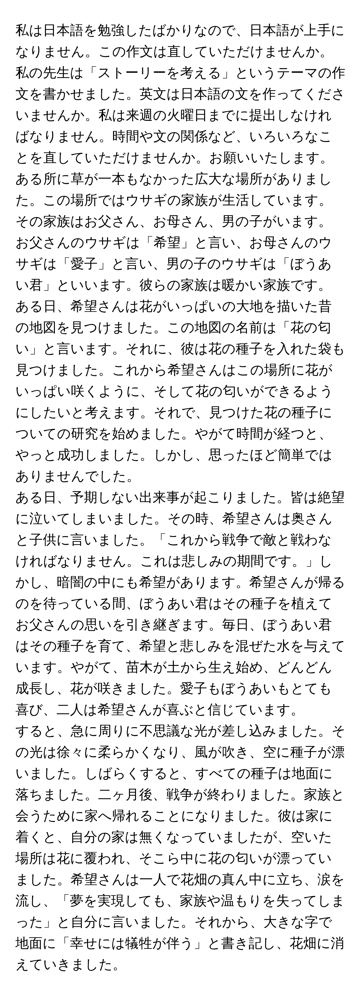 私は日本語を勉強したばかりなので、日本語が上手になりません。この作文は直していただけませんか。私の先生は「ストーリーを考える」というテーマの作文を書かせました。英文は日本語の文を作ってくださいませんか。私は来週の火曜日までに提出しなければなりません。時間や文の関係など、いろいろなことを直していただけませんか。お願いいたします。

ある所に草が一本もなかった広大な場所がありました。この場所ではウサギの家族が生活しています。その家族はお父さん、お母さん、男の子がいます。お父さんのウサギは「希望」と言い、お母さんのウサギは「愛子」と言い、男の子のウサギは「ぼうあい君」といいます。彼らの家族は暖かい家族です。

ある日、希望さんは花がいっぱいの大地を描いた昔の地図を見つけました。この地図の名前は「花の匂い」と言います。それに、彼は花の種子を入れた袋も見つけました。これから希望さんはこの場所に花がいっぱい咲くように、そして花の匂いができるようにしたいと考えます。それで、見つけた花の種子についての研究を始めました。やがて時間が経つと、やっと成功しました。しかし、思ったほど簡単ではありませんでした。

ある日、予期しない出来事が起こりました。皆は絶望に泣いてしまいました。その時、希望さんは奥さんと子供に言いました。「これから戦争で敵と戦わなければなりません。これは悲しみの期間です。」しかし、暗闇の中にも希望があります。希望さんが帰るのを待っている間、ぼうあい君はその種子を植えてお父さんの思いを引き継ぎます。毎日、ぼうあい君はその種子を育て、希望と悲しみを混ぜた水を与えています。やがて、苗木が土から生え始め、どんどん成長し、花が咲きました。愛子もぼうあいもとても喜び、二人は希望さんが喜ぶと信じています。

すると、急に周りに不思議な光が差し込みました。その光は徐々に柔らかくなり、風が吹き、空に種子が漂いました。しばらくすると、すべての種子は地面に落ちました。二ヶ月後、戦争が終わりました。家族と会うために家へ帰れることになりました。彼は家に着くと、自分の家は無くなっていましたが、空いた場所は花に覆われ、そこら中に花の匂いが漂っていました。希望さんは一人で花畑の真ん中に立ち、涙を流し、「夢を実現しても、家族や温もりを失ってしまった」と自分に言いました。それから、大きな字で地面に「幸せには犠牲が伴う」と書き記し、花畑に消えていきました。