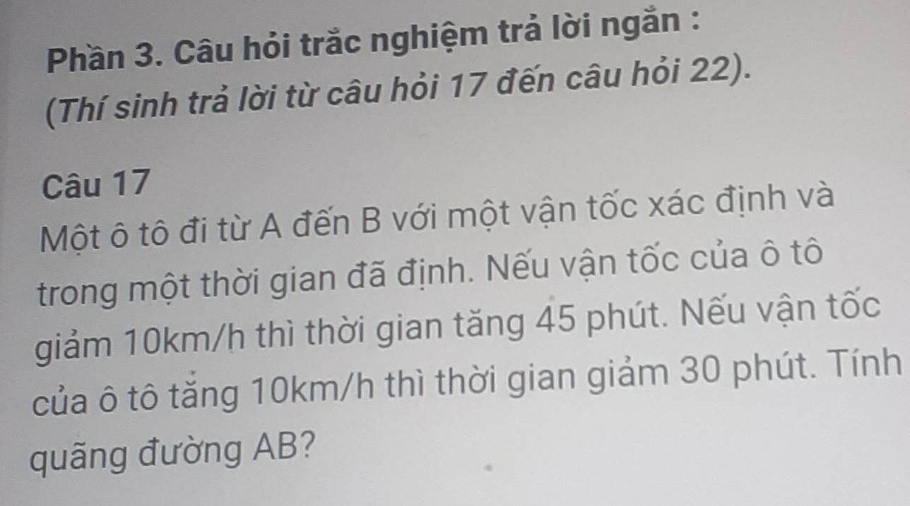 Phần 3. Câu hỏi trắc nghiệm trả lời ngắn : 
(Thí sinh trả lời từ câu hỏi 17 đến câu hỏi 22). 
Câu 17
Một ô tô đi từ A đến B với một vận tốc xác định và 
trong một thời gian đã định. Nếu vận tốc của ô tô 
giảm 10km/h thì thời gian tăng 45 phút. Nếu vận tốc 
của ô tô tăng 10km/h thì thời gian giảm 30 phút. Tính 
quãng đường AB?