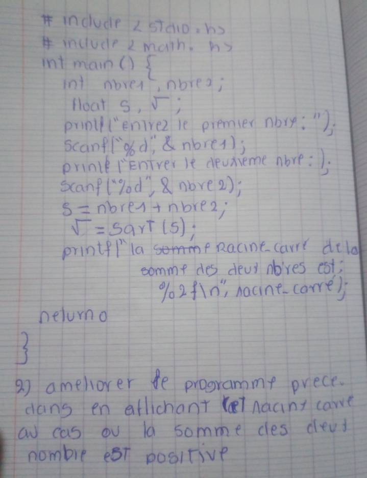 include 25 TCparallel DF=hS
include 2 math, h3 
int mam()  
int moves nbrea; 
Hoat S, V; 
prnll (enirez ie premier nbry: ") 
scanflood; &nbre(); 
prince iEniverle devnieme abre: ). 
scanflgod') 8nove2);
s= nbres+nbrez;
sqrt()=5a T(5);
printf/ laRacine carre dela 
comme des deal abves est;
902f1n", nacine-carre) 
heluno 
27 amellover fe programme prece. 
dans en aflichant (l nacnt care 
a cas ou ld somme cles dead 
nombre est positive