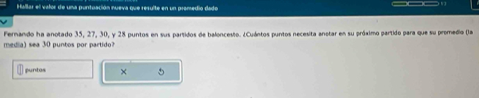 Hallar el valor de una puntuación nueva que resulte en un promedio dado 
Fernando ha anotado 35, 27, 30, y 28 puntos en sus partidos de baloncesto. ¿Cuántos puntos necesita anotar en su próximo partido para que su promedio (la 
media) sea 30 puntos por partido? 
puntos 
×