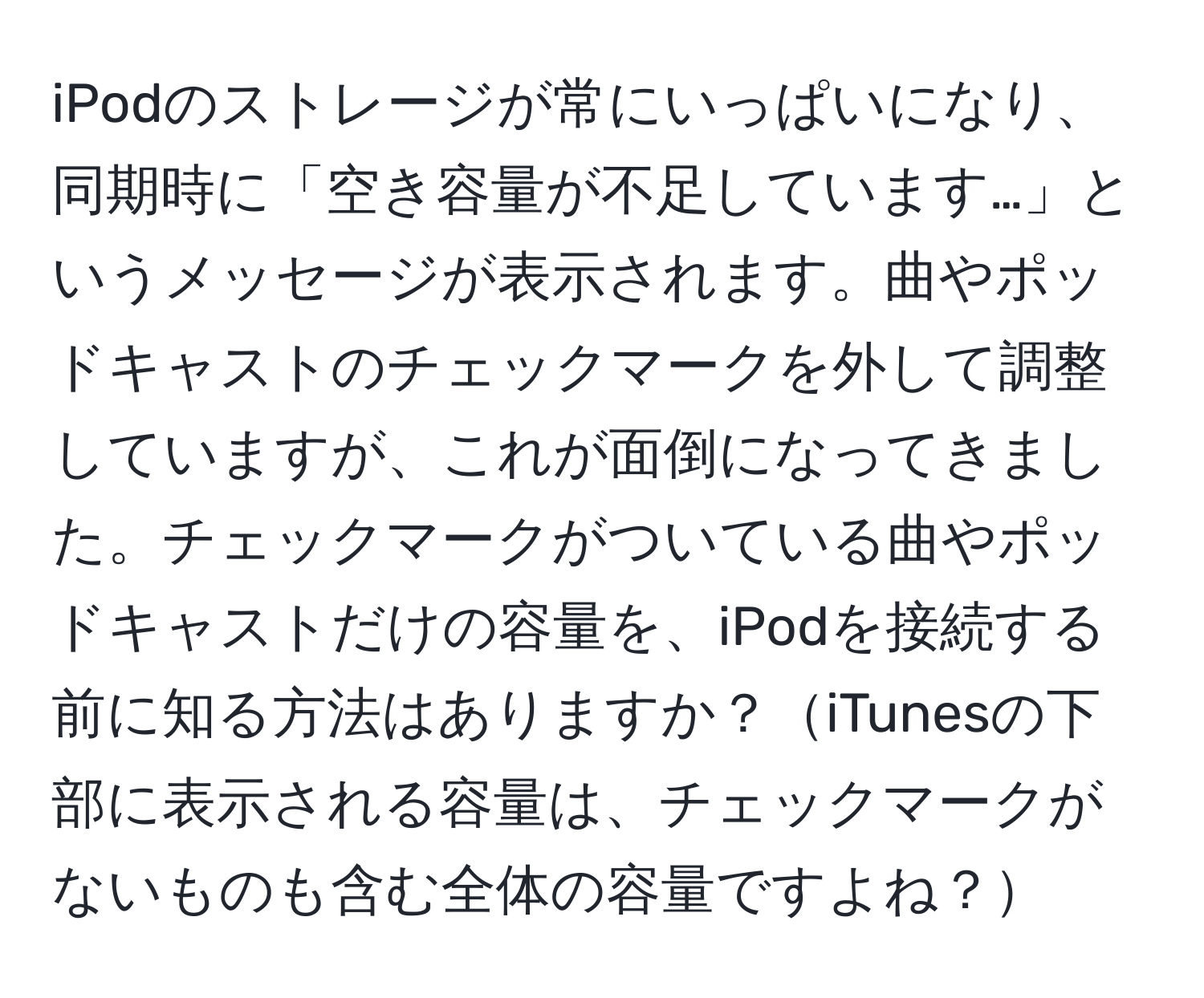 iPodのストレージが常にいっぱいになり、同期時に「空き容量が不足しています…」というメッセージが表示されます。曲やポッドキャストのチェックマークを外して調整していますが、これが面倒になってきました。チェックマークがついている曲やポッドキャストだけの容量を、iPodを接続する前に知る方法はありますか？iTunesの下部に表示される容量は、チェックマークがないものも含む全体の容量ですよね？