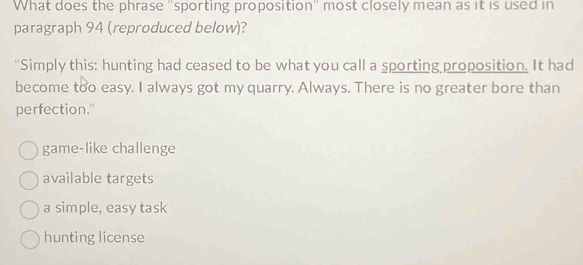 What does the phrase "sporting proposition" most closely mean as it is used in
paragraph 94 (reproduced below)?
"Simply this: hunting had ceased to be what you call a sporting proposition. It had
become too easy. I always got my quarry. Always. There is no greater bore than
perfection."
game-like challenge
available targets
a simple, easy task
hunting license