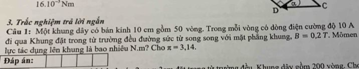 16.10^(-3)Nm
3. Trắc nghiệm trả lời ngắn 
Câu 1: Một khung dây có bán kính 10 cm gồm 50 vòng. Trong mỗi vòng có dòng điện cường độ 10 A
đi qua Khung đặt trong từ trường đều đường sức từ song song với mặt phẳng khung, B=0,2T Mômen 
lực tác dụng lên khung là bao nhiêu N. m? Cho π =3,14. 
Đáp án: 
từ trường đầu, Khung dây gồm 200 vòng. Cho